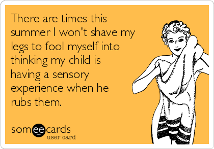There are times this
summer I won't shave my
legs to fool myself into
thinking my child is
having a sensory
experience when he
rubs them. 