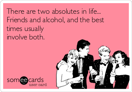 There are two absolutes in life...
Friends and alcohol, and the best
times usually
involve both.