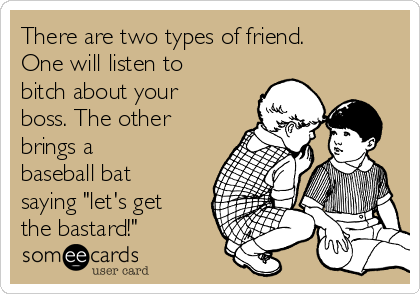 There are two types of friend.
One will listen to
bitch about your
boss. The other
brings a
baseball bat
saying "let's get
the bastard!"