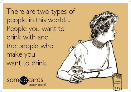 There are two types of people in this world. People you want to drink  with and the people who make you want to drink.