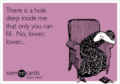 There is a hole
deep inside me
that only you can
fill.  No, lower,
lower...