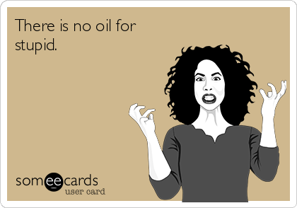 There is no oil for
stupid.