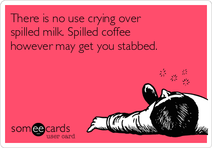 There is no use crying over
spilled milk. Spilled coffee
however may get you stabbed.