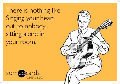 There is nothing like 
Singing your heart
out to nobody, 
sitting alone in
your room. 
