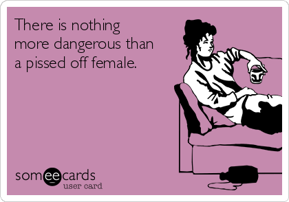 There is nothing
more dangerous than
a pissed off female.