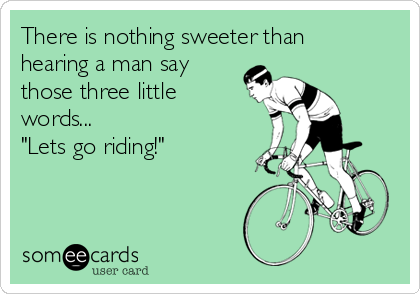 There is nothing sweeter than
hearing a man say
those three little
words...
"Lets go riding!" 