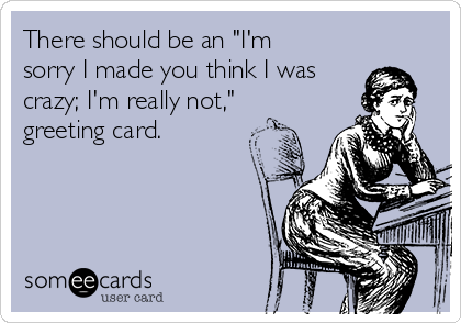 There should be an "I'm
sorry I made you think I was
crazy; I'm really not,"
greeting card.