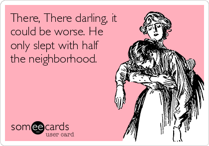 There, There darling, it
could be worse. He
only slept with half
the neighborhood.