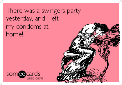 There was a swingers party
yesterday, and I left
my condoms at
home!
