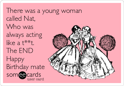 There was a young woman
called Nat,
Who was
always acting
like a t**t.
The END
Happy
Birthday mate