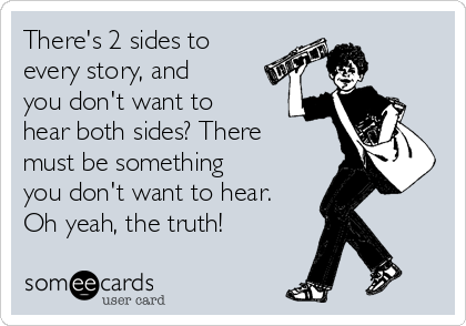 There's 2 sides to
every story, and
you don't want to
hear both sides? There
must be something
you don't want to hear.
Oh yeah, the truth!