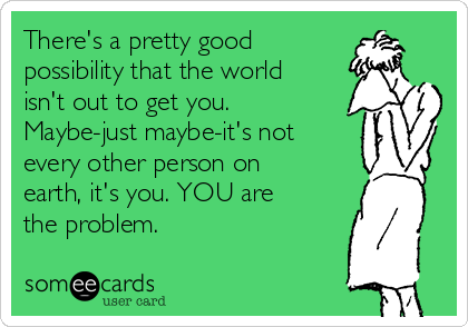 There's a pretty good 
possibility that the world
isn't out to get you.
Maybe-just maybe-it's not
every other person on
earth, it's you. YOU are
the problem.