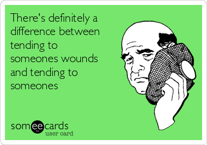 There's definitely a
difference between
tending to
someones wounds
and tending to
someones