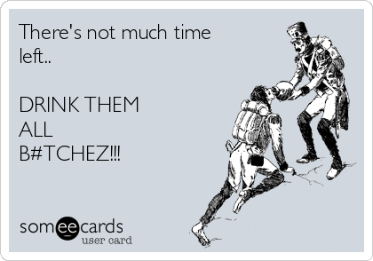 There's not much time
left..

DRINK THEM
ALL
B#TCHEZ!!!