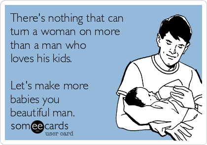 There's nothing that can
turn a woman on more
than a man who
loves his kids.

Let's make more
babies you
beautiful man.