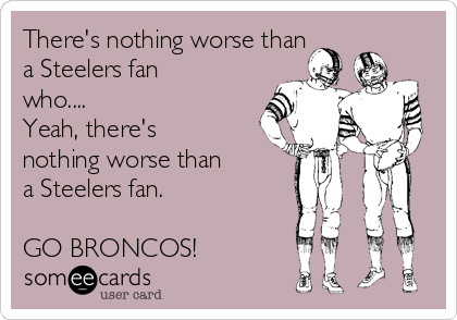 There's nothing worse than
a Steelers fan
who....
Yeah, there's
nothing worse than
a Steelers fan.

GO BRONCOS!