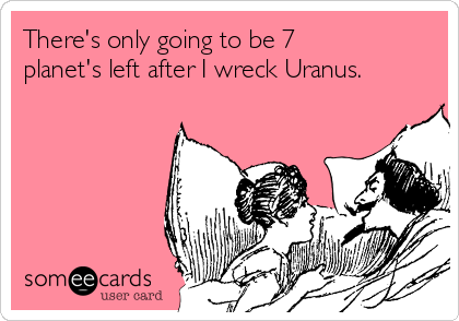 There's only going to be 7
planet's left after I wreck Uranus. 