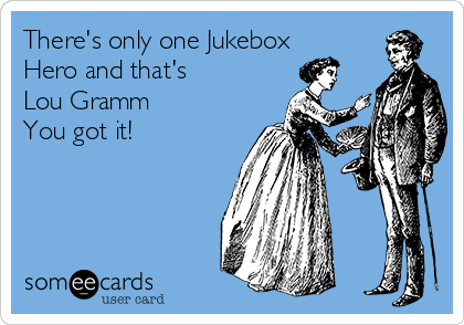 There's only one Jukebox
Hero and that's
Lou Gramm
You got it!