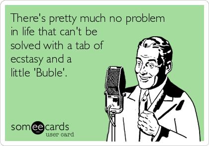There's pretty much no problem
in life that can't be
solved with a tab of
ecstasy and a
little 'Buble'.