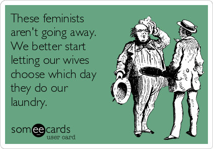 These feminists
aren't going away.
We better start
letting our wives
choose which day
they do our
laundry. 