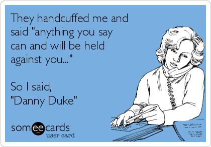 They handcuffed me and
said "anything you say
can and will be held
against you..."

So I said,
"Danny Duke"