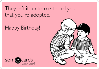 They left it up to me to tell you
that you're adopted.

Happy Birthday! 