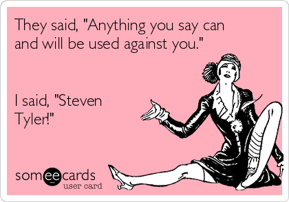 They said, "Anything you say can
and will be used against you."


I said, "Steven
Tyler!"