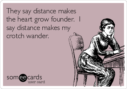 They say distance makes
the heart grow founder.  I
say distance makes my
crotch wander.