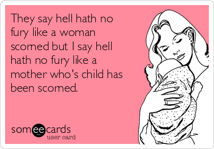 They say hell hath no
fury like a woman
scorned but I say hell
hath no fury like a
mother who's child has
been scorned.