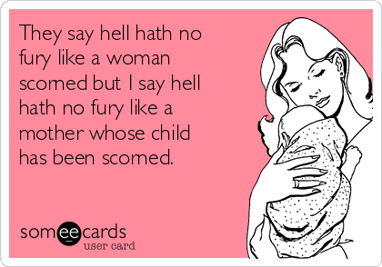 They say hell hath no
fury like a woman
scorned but I say hell
hath no fury like a
mother whose child
has been scorned.