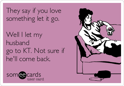 They say if you love 
something let it go.

Well I let my
husband
go to KT. Not sure if
he'll come back.