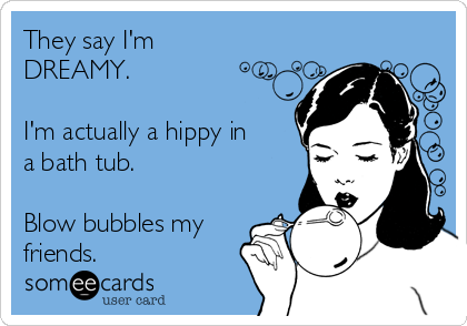 They say I'm
DREAMY.

I'm actually a hippy in
a bath tub.

Blow bubbles my
friends.