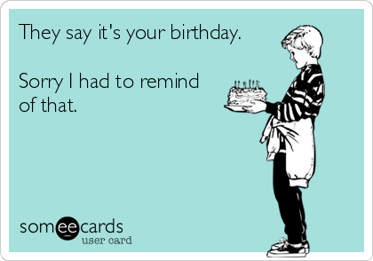 They say it's your birthday.

Sorry I had to remind
of that.