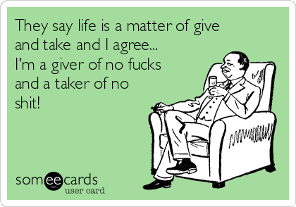 They say life is a matter of give
and take and I agree...
I'm a giver of no fucks
and a taker of no
shit!