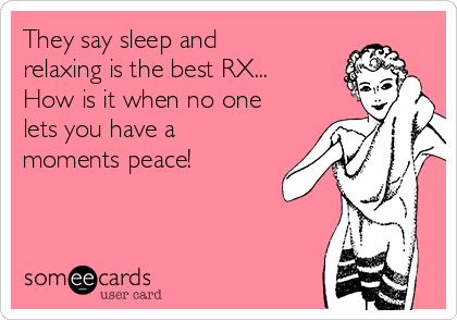 They say sleep and
relaxing is the best RX...
How is it when no one
lets you have a
moments peace!