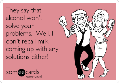 They say that
alcohol won't
solve your
problems.  Well, I
don't recall milk
coming up with any
solutions either!
