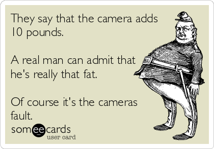 They say that the camera adds
10 pounds.

A real man can admit that
he's really that fat.

Of course it's the cameras
fault. 