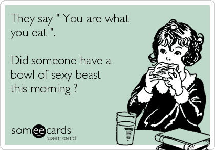 They say " You are what
you eat ".

Did someone have a
bowl of sexy beast
this morning ?