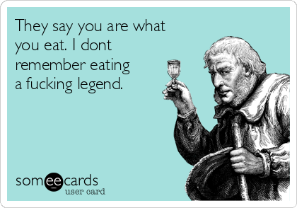 They say you are what
you eat. I dont
remember eating
a fucking legend. 