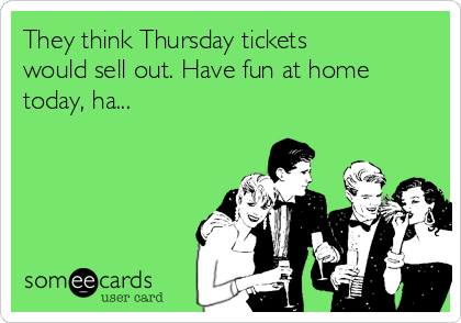 They think Thursday tickets
would sell out. Have fun at home
today, ha...