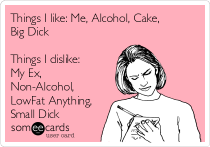 Things I like: Me, Alcohol, Cake,
Big Dick

Things I dislike:
My Ex,
Non-Alcohol,
LowFat Anything,
Small Dick