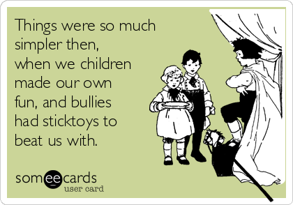 Things were so much
simpler then,
when we children
made our own
fun, and bullies
had sticktoys to
beat us with.