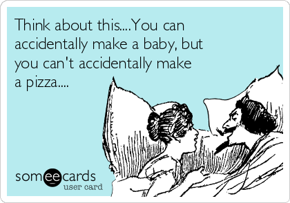 Think about this....You can
accidentally make a baby, but
you can't accidentally make
a pizza....
