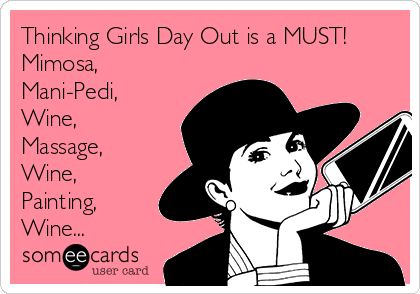 Thinking Girls Day Out is a MUST!
Mimosa, 
Mani-Pedi,
Wine,
Massage,
Wine,
Painting,
Wine...