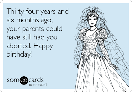 Thirty-four years and
six months ago,
your parents could
have still had you
aborted. Happy
birthday!
