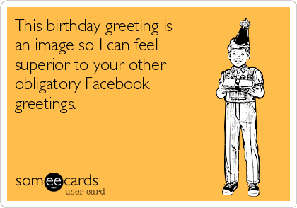 This birthday greeting is
an image so I can feel
superior to your other 
obligatory Facebook
greetings. 