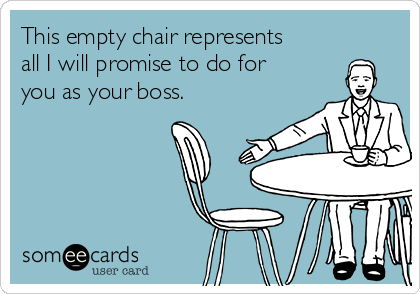 This empty chair represents
all I will promise to do for
you as your boss.