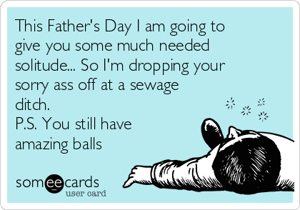 This Father's Day I am going to
give you some much needed
solitude... So I'm dropping your
sorry ass off at a sewage
ditch.
P.S. You still have
amazing balls