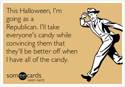 This Halloween, I'm
going as a
Republican. I'll take
everyone's candy while
convincing them that
they'll be better off when
I have all of the candy.