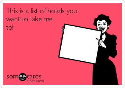 This is a list of hotels you
want to take me
to!